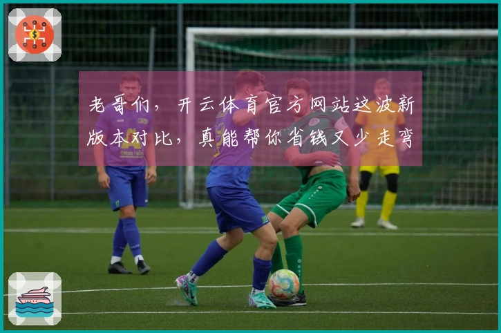 老哥们，开云体育官方网站这波新版本对比，真能帮你省钱又少走弯路！