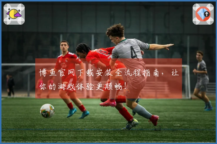 博鱼官网下载安装全流程指南，让你的游戏体验更顺畅!