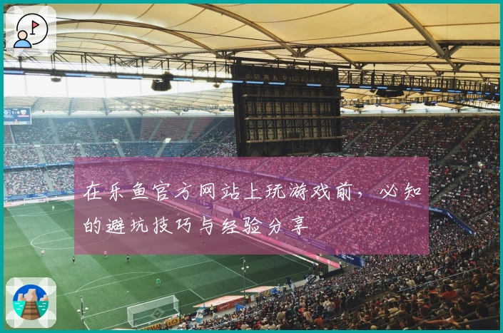 在乐鱼官方网站上玩游戏前，必知的避坑技巧与经验分享