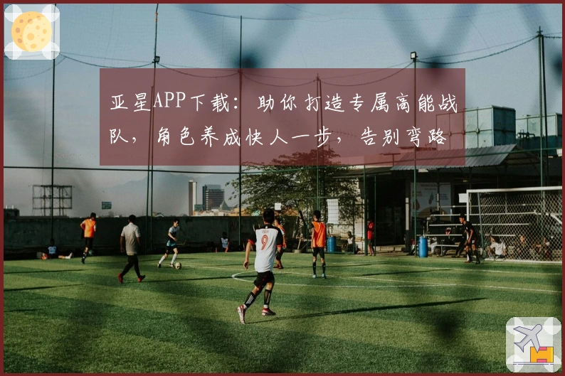 亚星APP下载：助你打造专属高能战队，角色养成快人一步，告别弯路！