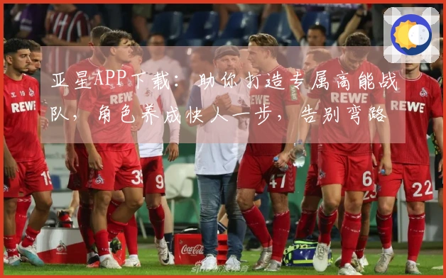 亚星APP下载：助你打造专属高能战队，角色养成快人一步，告别弯路！