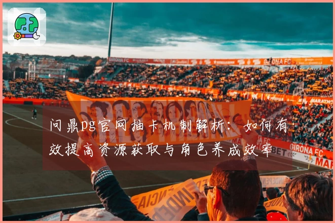 问鼎pg官网抽卡机制解析：如何有效提高资源获取与角色养成效率